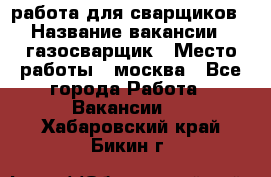 работа для сварщиков › Название вакансии ­ газосварщик › Место работы ­ москва - Все города Работа » Вакансии   . Хабаровский край,Бикин г.